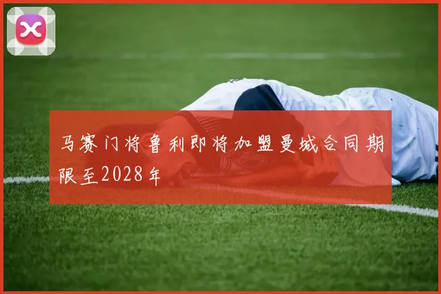 马赛门将鲁利即将加盟曼城合同期限至2028年