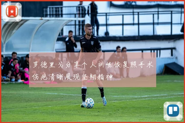 罗德里戈分享个人训练恢复照手术伤疤清晰展现坚韧精神