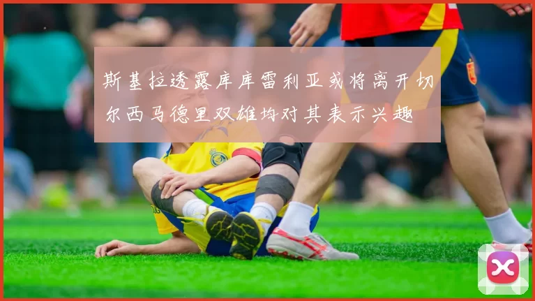 斯基拉透露库库雷利亚或将离开切尔西马德里双雄均对其表示兴趣