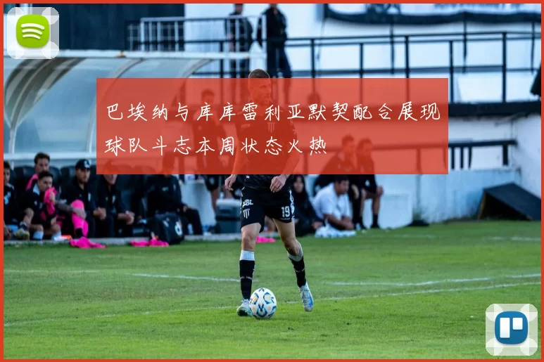 巴埃纳与库库雷利亚默契配合展现球队斗志本周状态火热