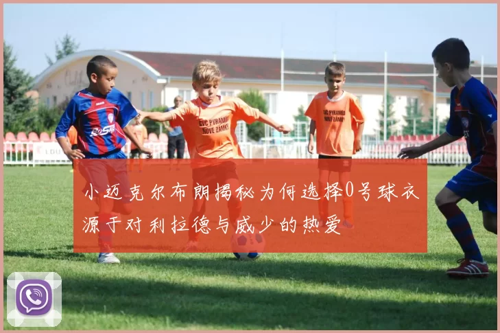 小迈克尔布朗揭秘为何选择0号球衣源于对利拉德与威少的热爱