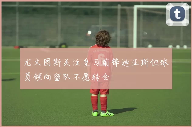 尤文图斯关注皇马前锋迪亚斯但球员倾向留队不愿转会