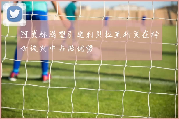 阿莫林渴望引进利贝拉里科莫在转会谈判中占据优势