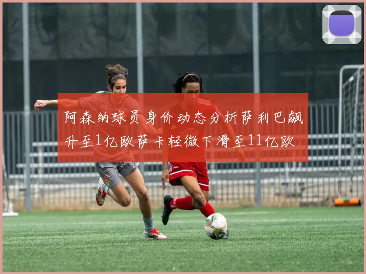 阿森纳球员身价动态分析萨利巴飙升至1亿欧萨卡轻微下滑至11亿欧