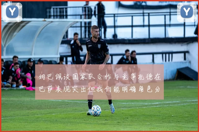 姆巴佩谈国家队合作与竞争孔德在巴萨表现突出但我们能明确角色分工
