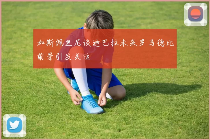 加斯佩里尼谈迪巴拉未来罗马德比前景引发关注
