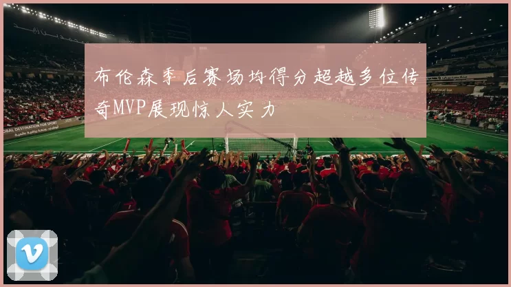 布伦森季后赛场均得分超越多位传奇MVP展现惊人实力