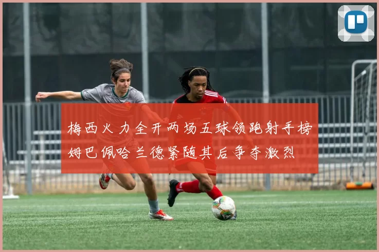 梅西火力全开两场五球领跑射手榜姆巴佩哈兰德紧随其后争夺激烈