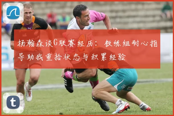 杨瀚森谈G联赛经历：教练组耐心指导助我重拾状态与积累经验