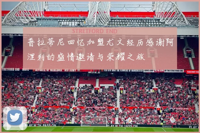 普拉蒂尼回忆加盟尤文经历感谢阿涅利的盛情邀请与荣耀之旅