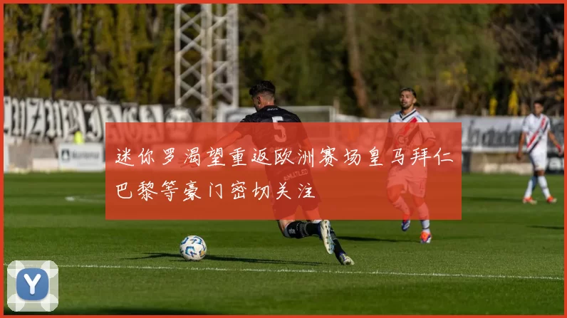 迷你罗渴望重返欧洲赛场皇马拜仁巴黎等豪门密切关注