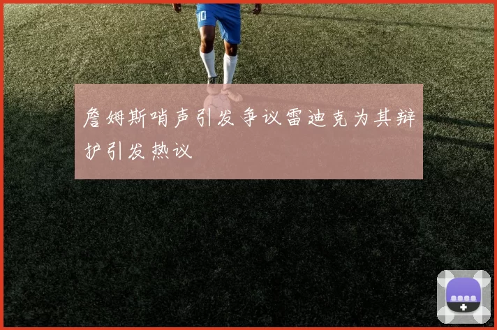 詹姆斯哨声引发争议雷迪克为其辩护引发热议