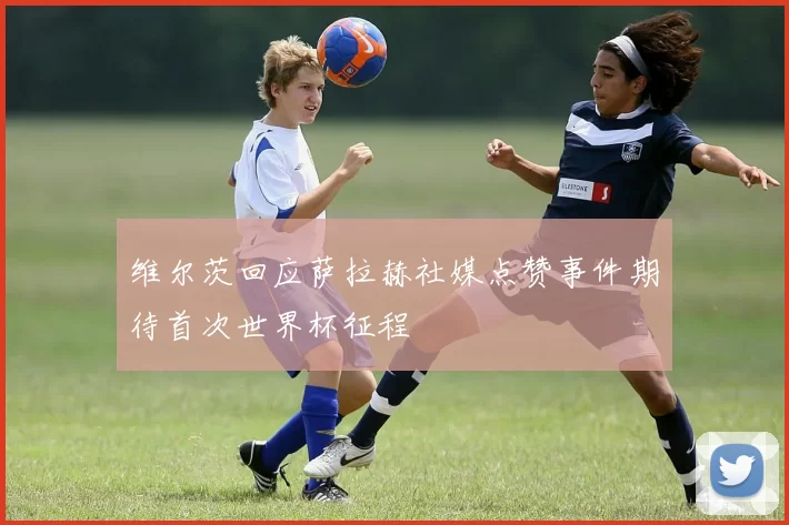 维尔茨回应萨拉赫社媒点赞事件期待首次世界杯征程