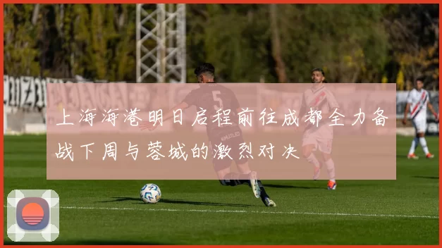 上海海港明日启程前往成都全力备战下周与蓉城的激烈对决
