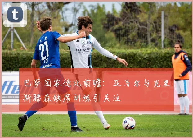 巴萨国家德比前瞻：亚马尔与克里斯滕森缺席训练引关注