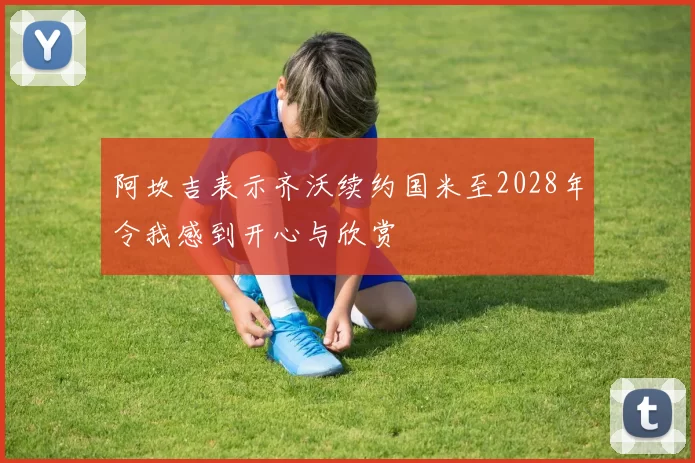 阿坎吉表示齐沃续约国米至2028年令我感到开心与欣赏