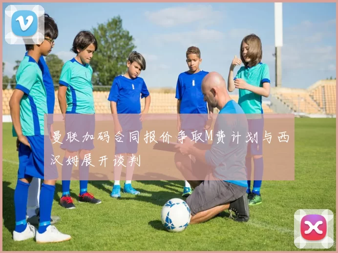 曼联加码合同报价争取M费计划与西汉姆展开谈判