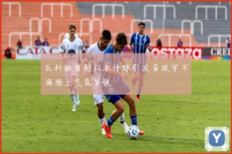 瓦科独自射门未传球引发黄政宇不满场上气氛紧张