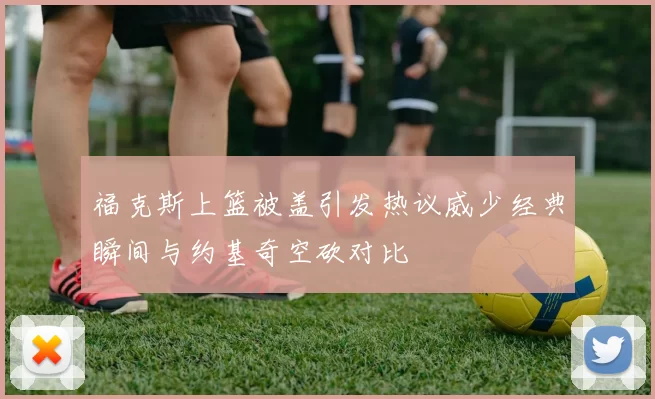 福克斯上篮被盖引发热议威少经典瞬间与约基奇空砍对比